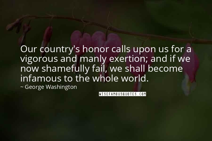 George Washington Quotes: Our country's honor calls upon us for a vigorous and manly exertion; and if we now shamefully fail, we shall become infamous to the whole world.