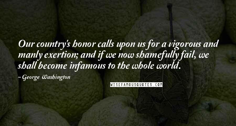 George Washington Quotes: Our country's honor calls upon us for a vigorous and manly exertion; and if we now shamefully fail, we shall become infamous to the whole world.