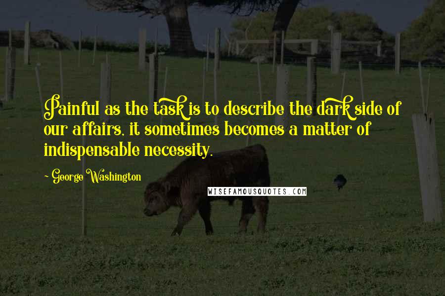 George Washington Quotes: Painful as the task is to describe the dark side of our affairs, it sometimes becomes a matter of indispensable necessity.