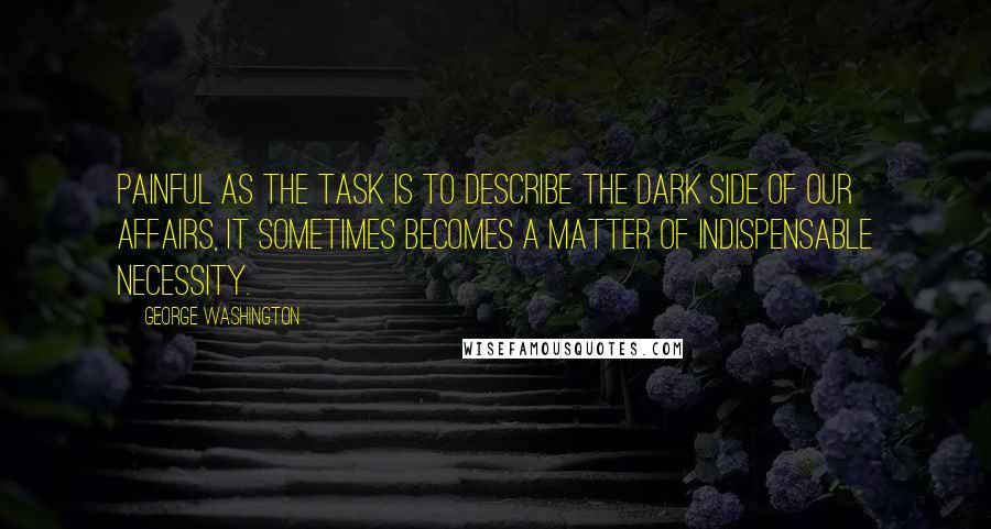 George Washington Quotes: Painful as the task is to describe the dark side of our affairs, it sometimes becomes a matter of indispensable necessity.