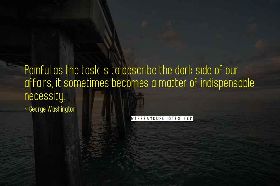 George Washington Quotes: Painful as the task is to describe the dark side of our affairs, it sometimes becomes a matter of indispensable necessity.
