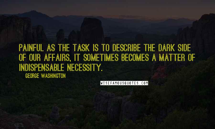 George Washington Quotes: Painful as the task is to describe the dark side of our affairs, it sometimes becomes a matter of indispensable necessity.