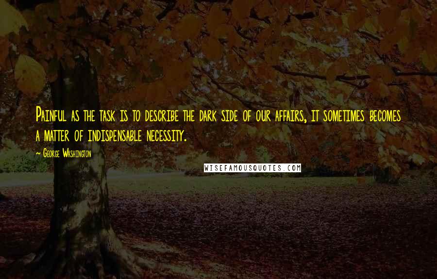 George Washington Quotes: Painful as the task is to describe the dark side of our affairs, it sometimes becomes a matter of indispensable necessity.