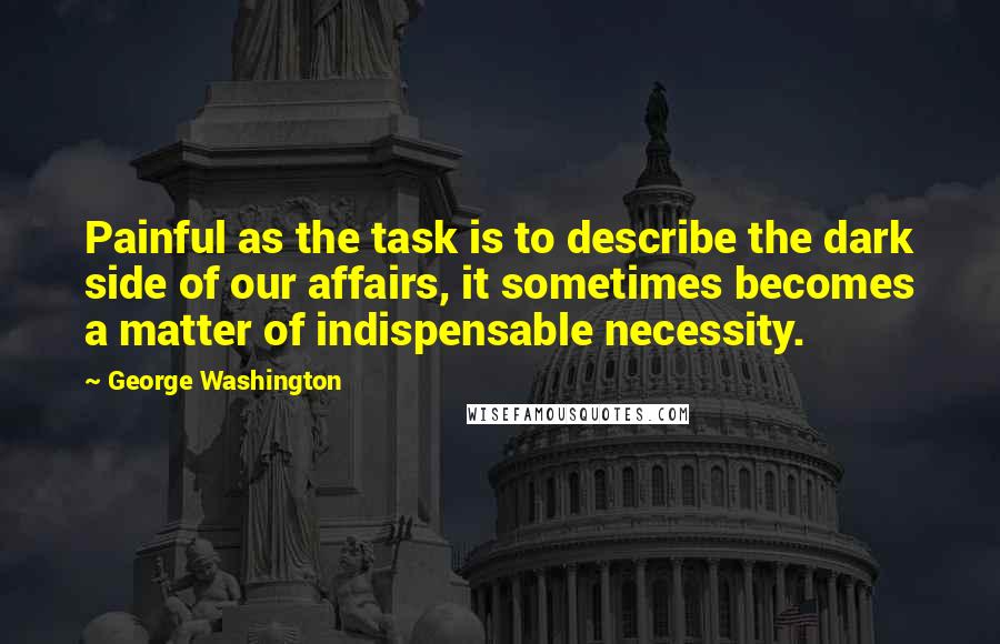 George Washington Quotes: Painful as the task is to describe the dark side of our affairs, it sometimes becomes a matter of indispensable necessity.