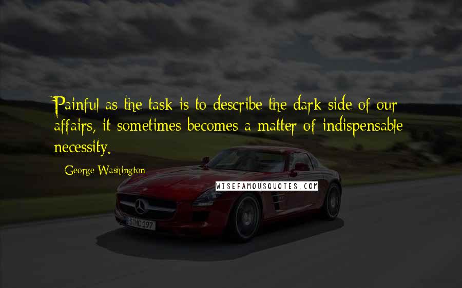 George Washington Quotes: Painful as the task is to describe the dark side of our affairs, it sometimes becomes a matter of indispensable necessity.