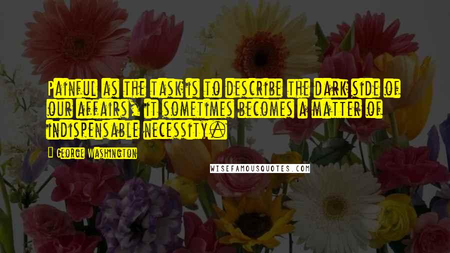 George Washington Quotes: Painful as the task is to describe the dark side of our affairs, it sometimes becomes a matter of indispensable necessity.