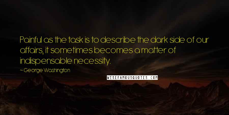 George Washington Quotes: Painful as the task is to describe the dark side of our affairs, it sometimes becomes a matter of indispensable necessity.