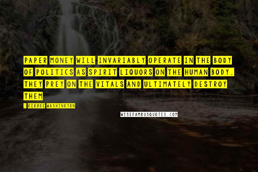 George Washington Quotes: Paper money will invariably operate in the body of politics as spirit liquors on the human body. They prey on the vitals and ultimately destroy them