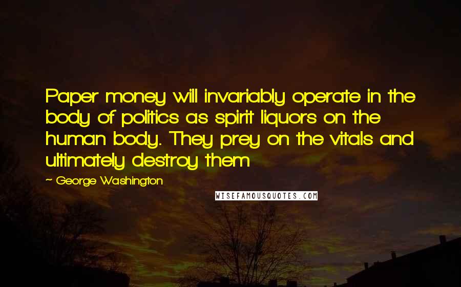 George Washington Quotes: Paper money will invariably operate in the body of politics as spirit liquors on the human body. They prey on the vitals and ultimately destroy them