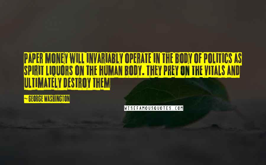 George Washington Quotes: Paper money will invariably operate in the body of politics as spirit liquors on the human body. They prey on the vitals and ultimately destroy them