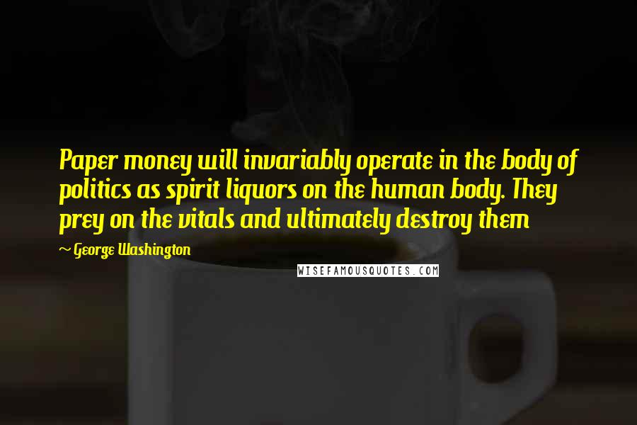 George Washington Quotes: Paper money will invariably operate in the body of politics as spirit liquors on the human body. They prey on the vitals and ultimately destroy them
