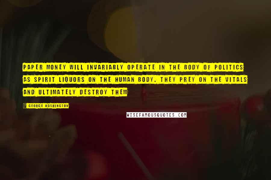 George Washington Quotes: Paper money will invariably operate in the body of politics as spirit liquors on the human body. They prey on the vitals and ultimately destroy them