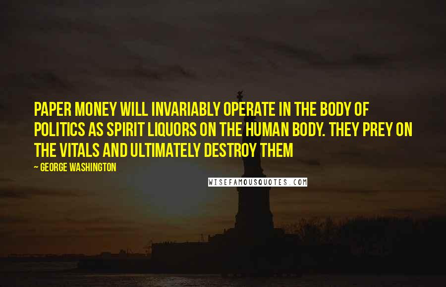 George Washington Quotes: Paper money will invariably operate in the body of politics as spirit liquors on the human body. They prey on the vitals and ultimately destroy them