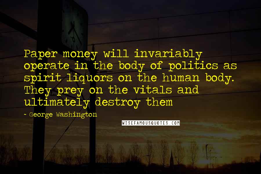 George Washington Quotes: Paper money will invariably operate in the body of politics as spirit liquors on the human body. They prey on the vitals and ultimately destroy them