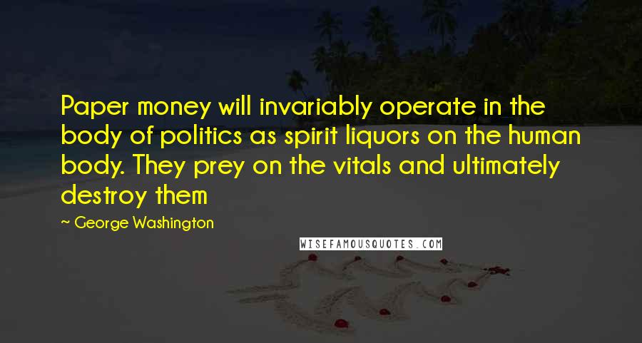 George Washington Quotes: Paper money will invariably operate in the body of politics as spirit liquors on the human body. They prey on the vitals and ultimately destroy them