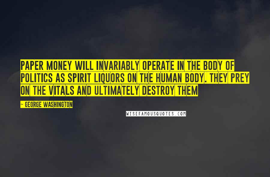 George Washington Quotes: Paper money will invariably operate in the body of politics as spirit liquors on the human body. They prey on the vitals and ultimately destroy them