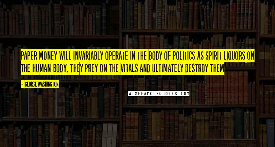 George Washington Quotes: Paper money will invariably operate in the body of politics as spirit liquors on the human body. They prey on the vitals and ultimately destroy them