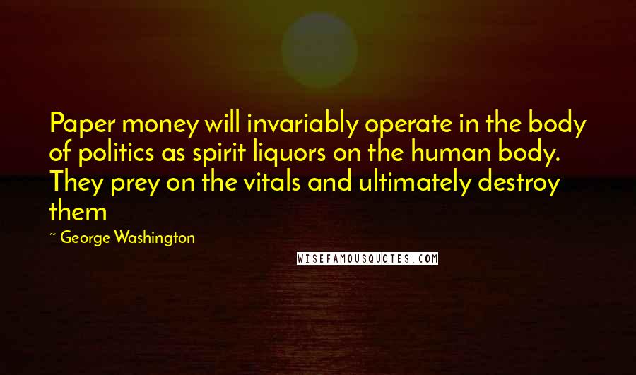 George Washington Quotes: Paper money will invariably operate in the body of politics as spirit liquors on the human body. They prey on the vitals and ultimately destroy them