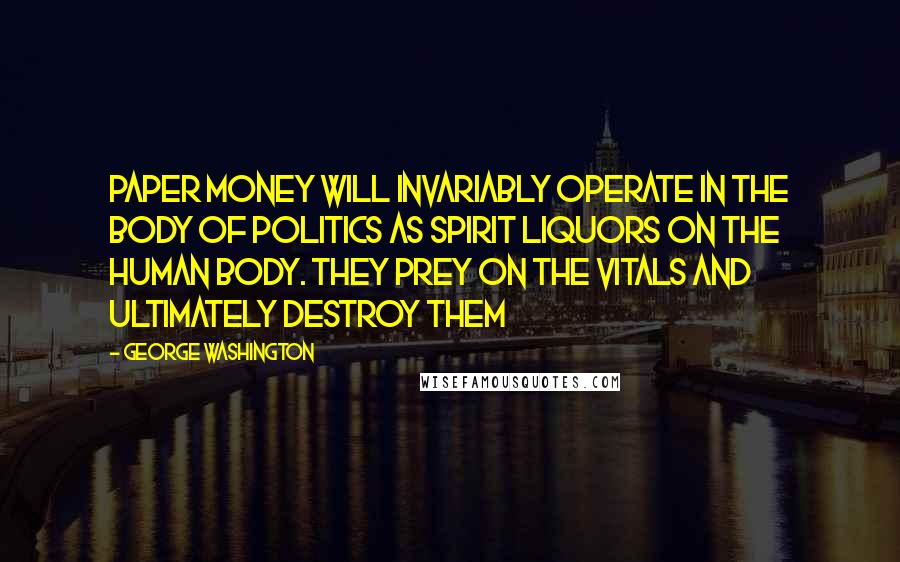 George Washington Quotes: Paper money will invariably operate in the body of politics as spirit liquors on the human body. They prey on the vitals and ultimately destroy them