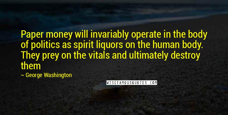 George Washington Quotes: Paper money will invariably operate in the body of politics as spirit liquors on the human body. They prey on the vitals and ultimately destroy them