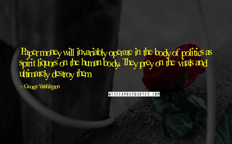George Washington Quotes: Paper money will invariably operate in the body of politics as spirit liquors on the human body. They prey on the vitals and ultimately destroy them