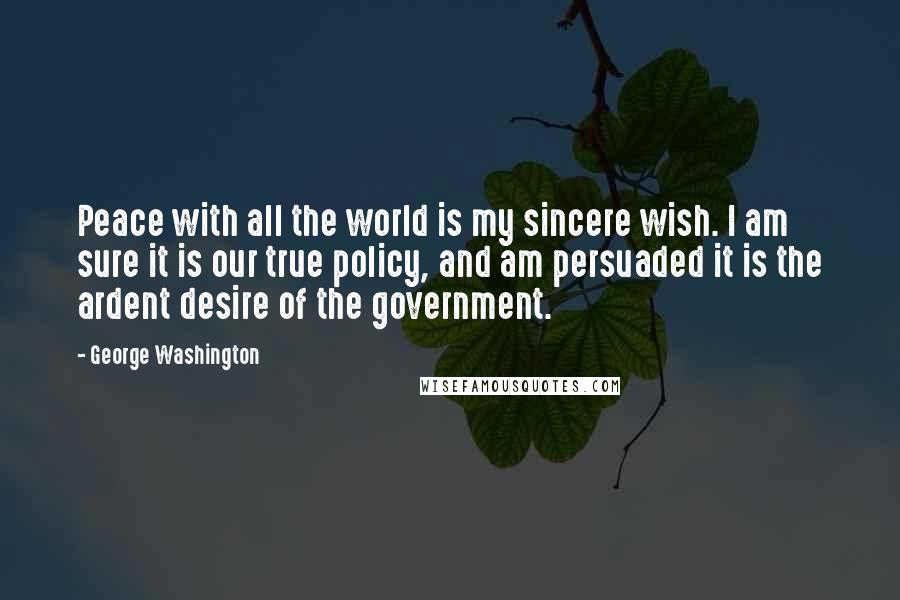 George Washington Quotes: Peace with all the world is my sincere wish. I am sure it is our true policy, and am persuaded it is the ardent desire of the government.