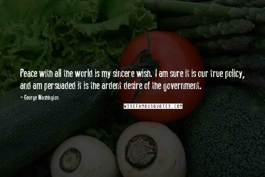 George Washington Quotes: Peace with all the world is my sincere wish. I am sure it is our true policy, and am persuaded it is the ardent desire of the government.