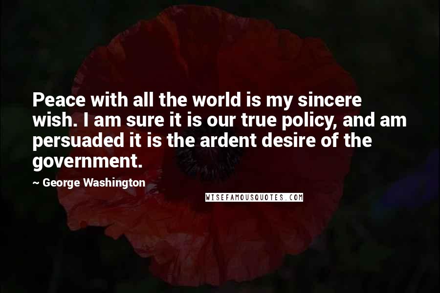 George Washington Quotes: Peace with all the world is my sincere wish. I am sure it is our true policy, and am persuaded it is the ardent desire of the government.