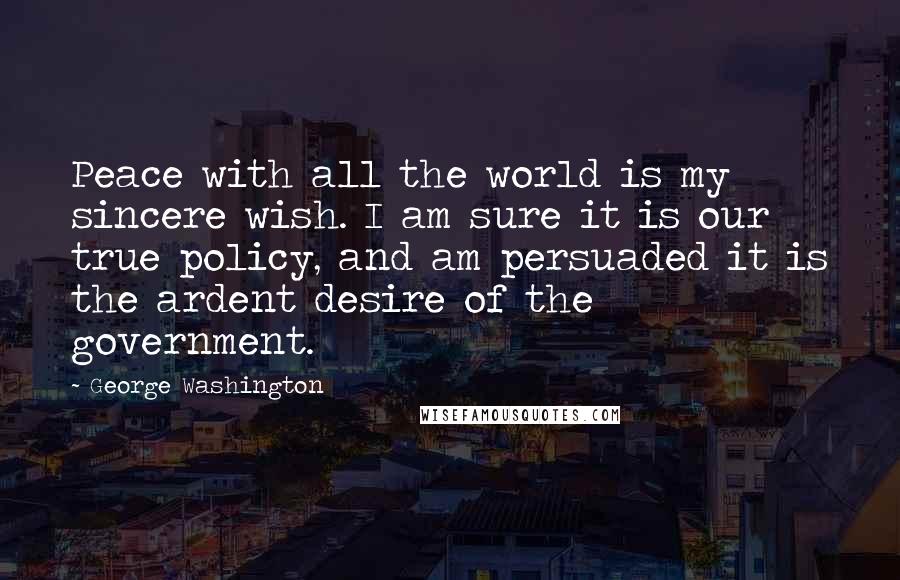 George Washington Quotes: Peace with all the world is my sincere wish. I am sure it is our true policy, and am persuaded it is the ardent desire of the government.