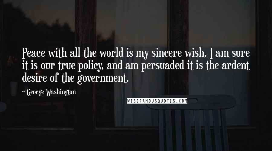 George Washington Quotes: Peace with all the world is my sincere wish. I am sure it is our true policy, and am persuaded it is the ardent desire of the government.