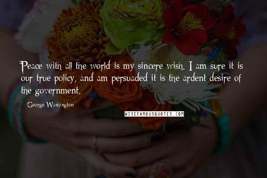 George Washington Quotes: Peace with all the world is my sincere wish. I am sure it is our true policy, and am persuaded it is the ardent desire of the government.