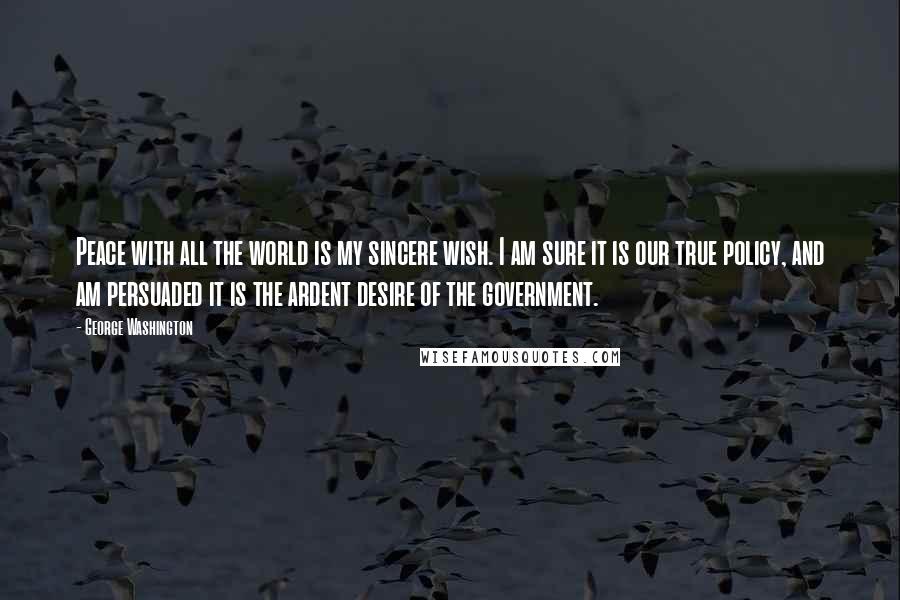 George Washington Quotes: Peace with all the world is my sincere wish. I am sure it is our true policy, and am persuaded it is the ardent desire of the government.