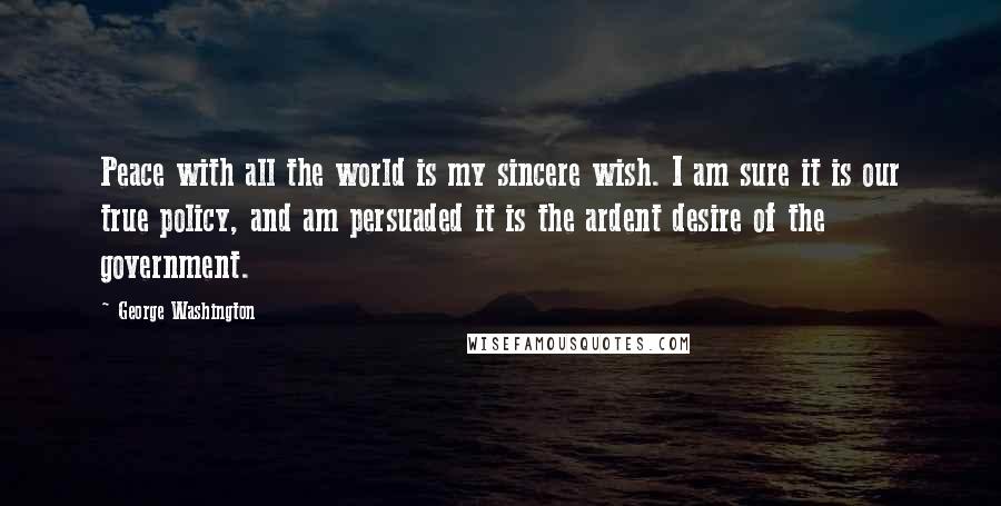 George Washington Quotes: Peace with all the world is my sincere wish. I am sure it is our true policy, and am persuaded it is the ardent desire of the government.