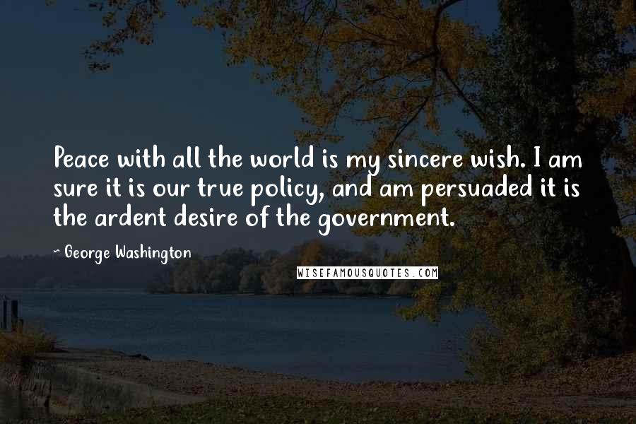 George Washington Quotes: Peace with all the world is my sincere wish. I am sure it is our true policy, and am persuaded it is the ardent desire of the government.