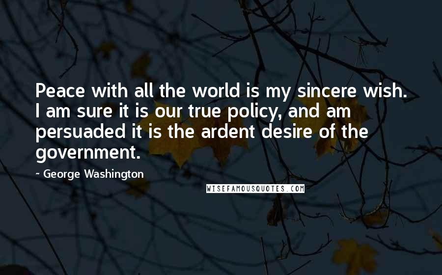 George Washington Quotes: Peace with all the world is my sincere wish. I am sure it is our true policy, and am persuaded it is the ardent desire of the government.