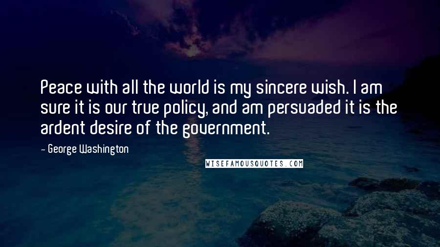 George Washington Quotes: Peace with all the world is my sincere wish. I am sure it is our true policy, and am persuaded it is the ardent desire of the government.