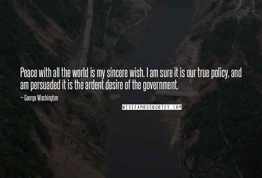 George Washington Quotes: Peace with all the world is my sincere wish. I am sure it is our true policy, and am persuaded it is the ardent desire of the government.