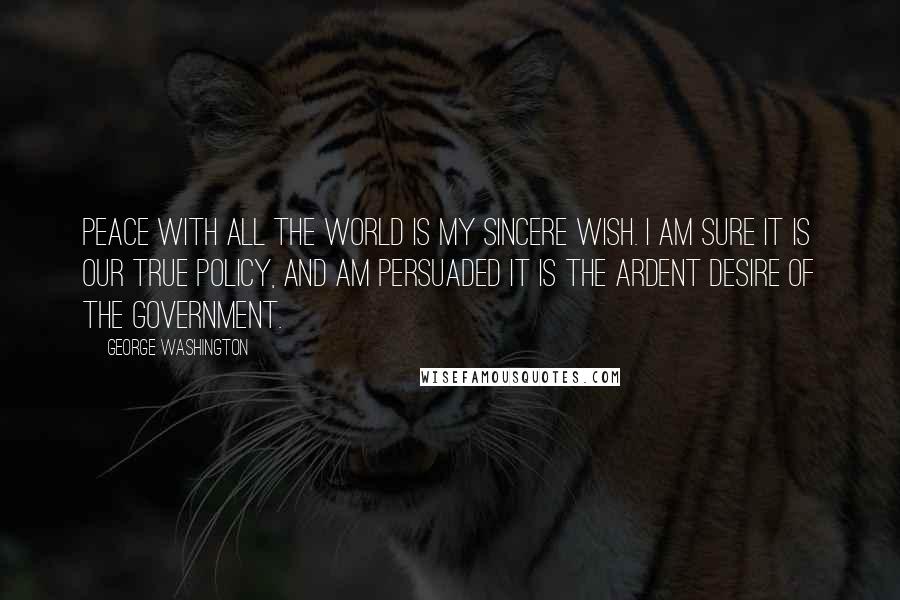 George Washington Quotes: Peace with all the world is my sincere wish. I am sure it is our true policy, and am persuaded it is the ardent desire of the government.