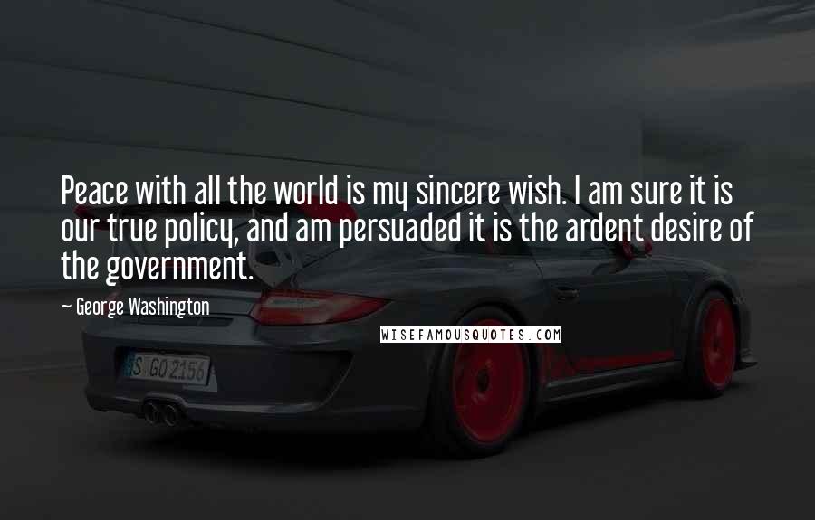 George Washington Quotes: Peace with all the world is my sincere wish. I am sure it is our true policy, and am persuaded it is the ardent desire of the government.