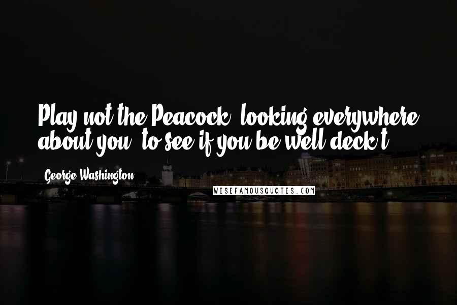 George Washington Quotes: Play not the Peacock, looking everywhere about you, to see if you be well deck't.