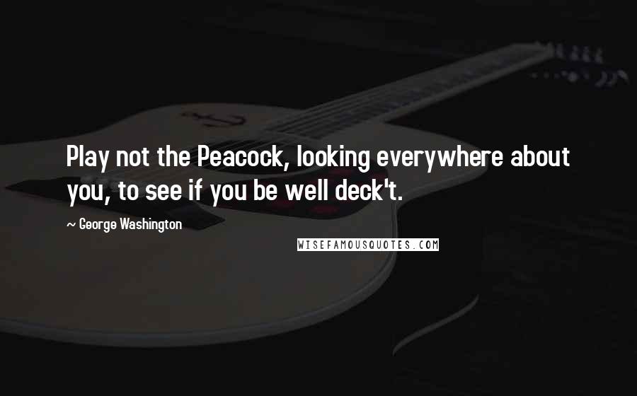 George Washington Quotes: Play not the Peacock, looking everywhere about you, to see if you be well deck't.