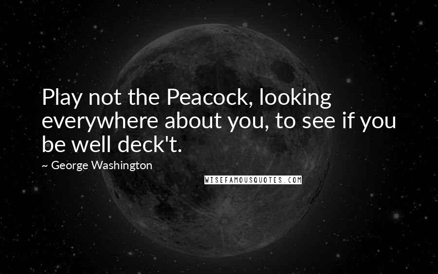 George Washington Quotes: Play not the Peacock, looking everywhere about you, to see if you be well deck't.