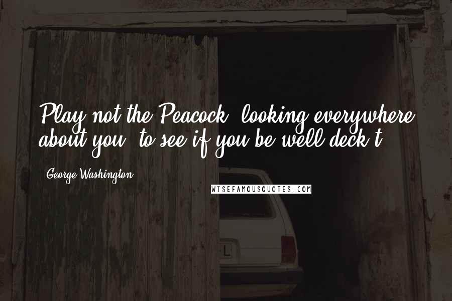 George Washington Quotes: Play not the Peacock, looking everywhere about you, to see if you be well deck't.