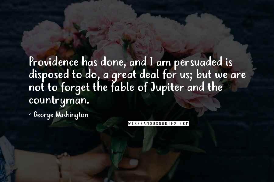 George Washington Quotes: Providence has done, and I am persuaded is disposed to do, a great deal for us; but we are not to forget the fable of Jupiter and the countryman.