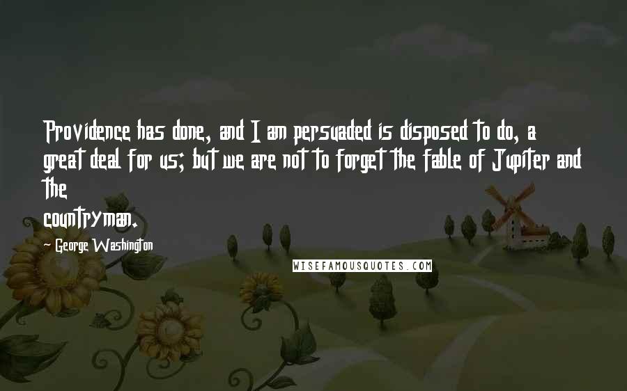 George Washington Quotes: Providence has done, and I am persuaded is disposed to do, a great deal for us; but we are not to forget the fable of Jupiter and the countryman.
