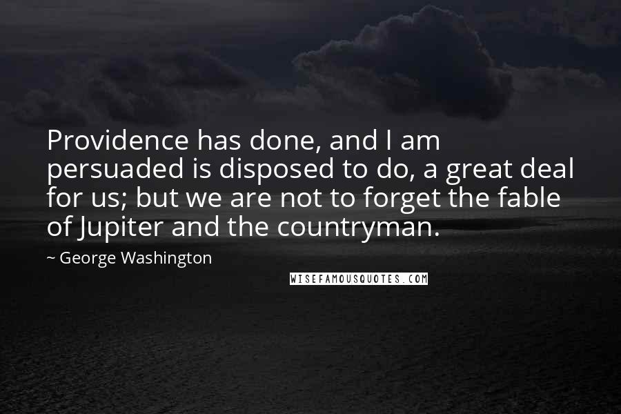 George Washington Quotes: Providence has done, and I am persuaded is disposed to do, a great deal for us; but we are not to forget the fable of Jupiter and the countryman.