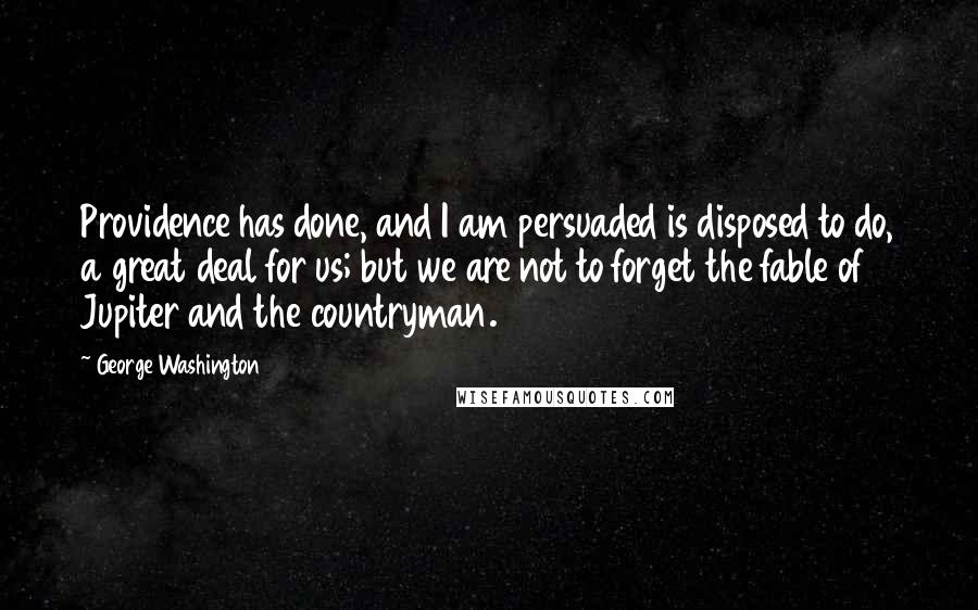 George Washington Quotes: Providence has done, and I am persuaded is disposed to do, a great deal for us; but we are not to forget the fable of Jupiter and the countryman.