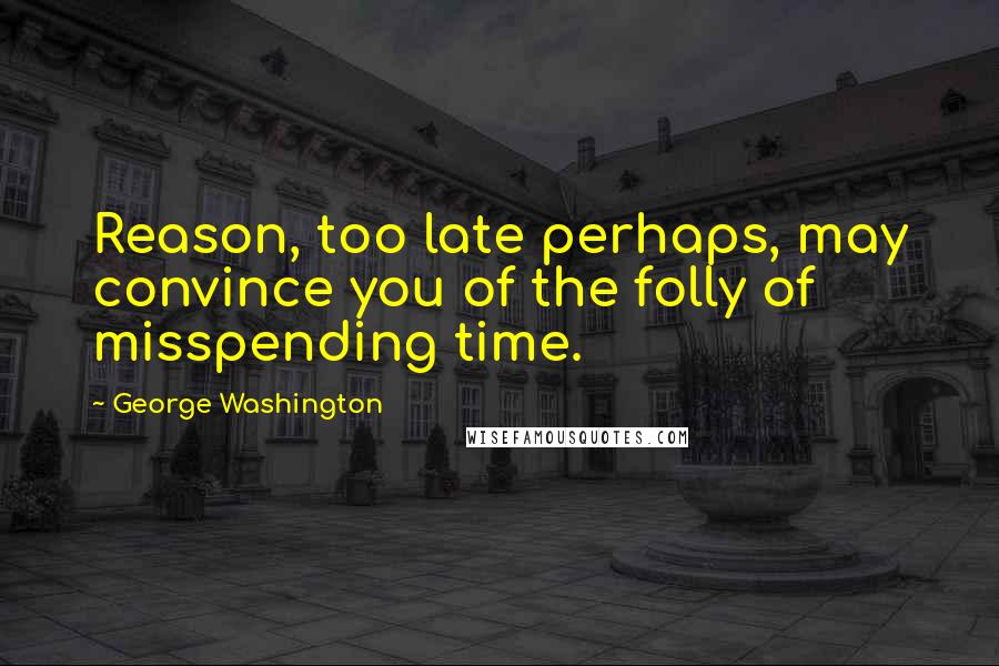 George Washington Quotes: Reason, too late perhaps, may convince you of the folly of misspending time.