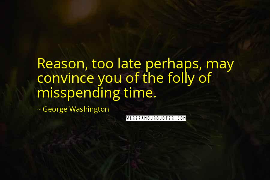 George Washington Quotes: Reason, too late perhaps, may convince you of the folly of misspending time.