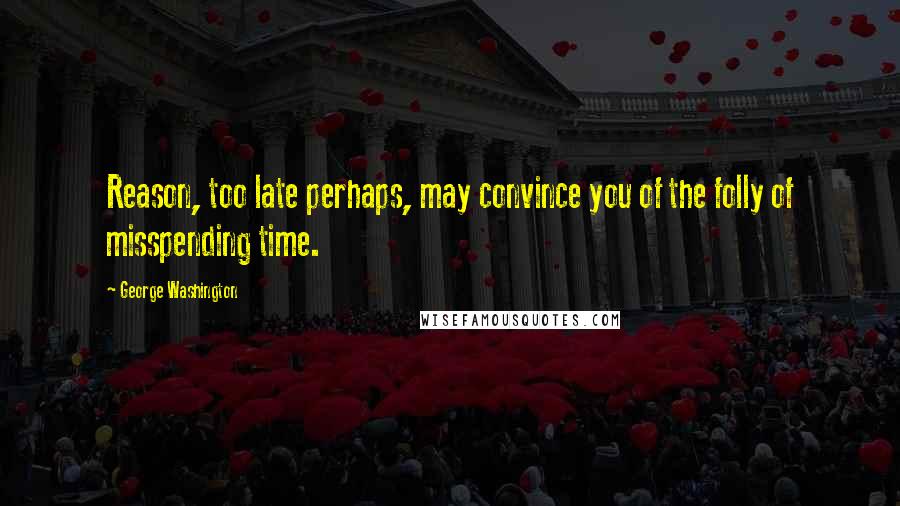 George Washington Quotes: Reason, too late perhaps, may convince you of the folly of misspending time.